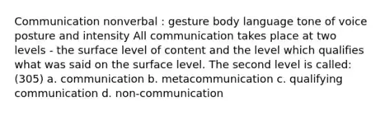 Communication nonverbal : gesture body language tone of voice posture and intensity All communication takes place at two levels - the surface level of content and the level which qualifies what was said on the surface level. The second level is called: (305) a. communication b. metacommunication c. qualifying communication d. non-communication