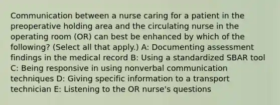 Communication between a nurse caring for a patient in the preoperative holding area and the circulating nurse in the operating room (OR) can best be enhanced by which of the following? (Select all that apply.) A: Documenting assessment findings in the medical record B: Using a standardized SBAR tool C: Being responsive in using nonverbal communication techniques D: Giving specific information to a transport technician E: Listening to the OR nurse's questions