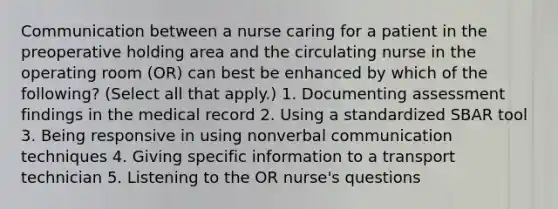 Communication between a nurse caring for a patient in the preoperative holding area and the circulating nurse in the operating room (OR) can best be enhanced by which of the following? (Select all that apply.) 1. Documenting assessment findings in the medical record 2. Using a standardized SBAR tool 3. Being responsive in using nonverbal communication techniques 4. Giving specific information to a transport technician 5. Listening to the OR nurse's questions