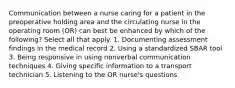 Communication between a nurse caring for a patient in the preoperative holding area and the circulating nurse in the operating room (OR) can best be enhanced by which of the following? Select all that apply. 1. Documenting assessment findings in the medical record 2. Using a standardized SBAR tool 3. Being responsive in using nonverbal communication techniques 4. Giving specific information to a transport technician 5. Listening to the OR nurse's questions