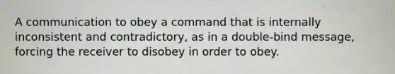 A communication to obey a command that is internally inconsistent and contradictory, as in a double-bind message, forcing the receiver to disobey in order to obey.