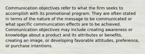 Communication objectives refer to what the firm seeks to accomplish with its promotional program. They are often stated in terms of the nature of the message to be communicated or what specific communication effects are to be achieved. Communication objectives may include creating awareness or knowledge about a product and its attributes or benefits, creating an image, or developing favorable attitudes, preference, or purchase intentions.