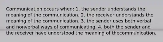 Communication occurs when: 1. the sender understands the meaning of the communication. 2. the receiver understands the meaning of the communication. 3. the sender uses both verbal and nonverbal ways of communicating. 4. both the sender and the receiver have understood the meaning of thecommunication.