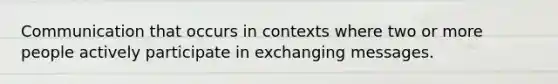 Communication that occurs in contexts where two or more people actively participate in exchanging messages.