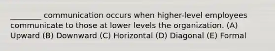 ________ communication occurs when higher-level employees communicate to those at lower levels the organization. (A) Upward (B) Downward (C) Horizontal (D) Diagonal (E) Formal