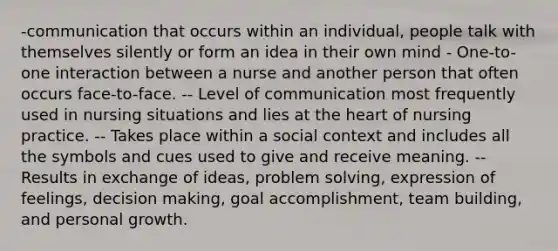 -communication that occurs within an individual, people talk with themselves silently or form an idea in their own mind - One-to-one interaction between a nurse and another person that often occurs face-to-face. -- Level of communication most frequently used in nursing situations and lies at the heart of nursing practice. -- Takes place within a social context and includes all the symbols and cues used to give and receive meaning. -- Results in exchange of ideas, problem solving, expression of feelings, decision making, goal accomplishment, team building, and personal growth.