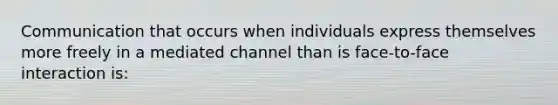 Communication that occurs when individuals express themselves more freely in a mediated channel than is face-to-face interaction is: