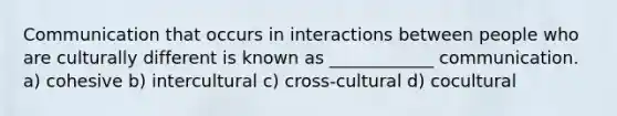 Communication that occurs in interactions between people who are culturally different is known as ____________ communication. a) cohesive b) intercultural c) cross-cultural d) cocultural