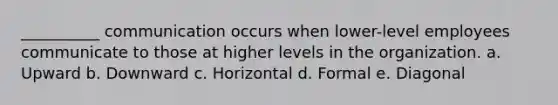 __________ communication occurs when lower-level employees communicate to those at higher levels in the organization. a. Upward b. Downward c. Horizontal d. Formal e. Diagonal