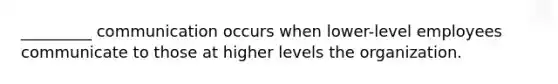 _________ communication occurs when lower-level employees communicate to those at higher levels the organization.