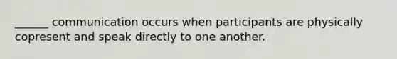 ______ communication occurs when participants are physically copresent and speak directly to one another.