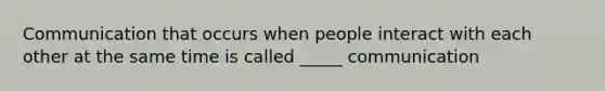 Communication that occurs when people interact with each other at the same time is called _____ communication