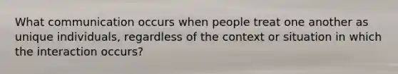 What communication occurs when people treat one another as unique individuals, regardless of the context or situation in which the interaction occurs?