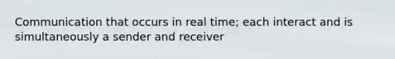 Communication that occurs in real time; each interact and is simultaneously a sender and receiver