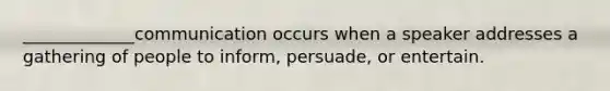 _____________communication occurs when a speaker addresses a gathering of people to inform, persuade, or entertain.