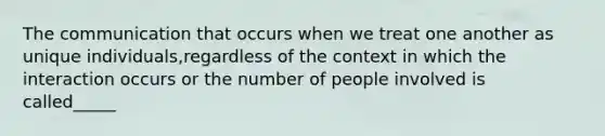 The communication that occurs when we treat one another as unique individuals,regardless of the context in which the interaction occurs or the number of people involved is called_____