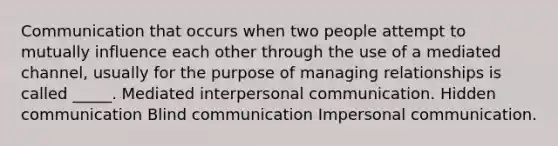 Communication that occurs when two people attempt to mutually influence each other through the use of a mediated channel, usually for the purpose of managing relationships is called _____. Mediated interpersonal communication. Hidden communication Blind communication Impersonal communication.