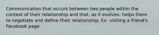 Communication that occurs between two people within the context of their relationship and that, as it evolves, helps them to negotiate and define their relationship; Ex: visiting a friend's Facebook page