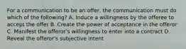 For a communication to be an offer, the communication must do which of the following? A. Induce a willingness by the offeree to accept the offer B. Create the power of acceptance in the offeror C. Manifest the offeror's willingness to enter into a contract D. Reveal the offeror's subjective intent