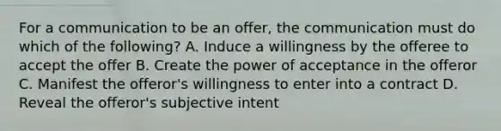 For a communication to be an offer, the communication must do which of the following? A. Induce a willingness by the offeree to accept the offer B. Create the power of acceptance in the offeror C. Manifest the offeror's willingness to enter into a contract D. Reveal the offeror's subjective intent