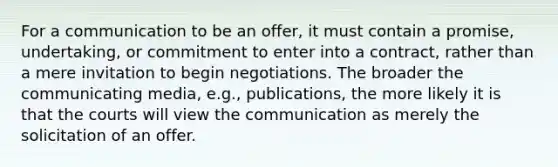 For a communication to be an offer, it must contain a promise, undertaking, or commitment to enter into a contract, rather than a mere invitation to begin negotiations. The broader the communicating media, e.g., publications, the more likely it is that the courts will view the communication as merely the solicitation of an offer.