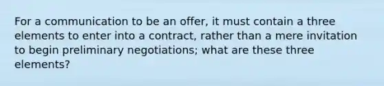 For a communication to be an offer, it must contain a three elements to enter into a contract, rather than a mere invitation to begin preliminary negotiations; what are these three elements?