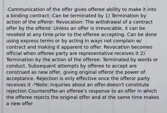 -Communication of the offer gives offeree ability to make it into a binding contract -Can be terminated by 1) Termination by action of the offeror: Revocation: The withdrawal of a contract offer by the offeror. Unless an offer is irrevocable, it can be revoked at any time prior to the offeree accepting. Can be done using express terms or by acting in ways not complain w/ contract and making it apparent to offer. Revocation becomes official when offeree party are representative receives it 2) Termination by the action of the offeree: Terminated by words or conduct. Subsequent attempts by offeree to accept are construed as new offer, giving original offeror the power of acceptance. Rejection is only effective once the offeror party receives it -*Note: Inquiries about an offer-doesn't constitute rejection Counteroffer-an offeree's response to an offer in which the offeree rejects the original offer and at the same time makes a new offer