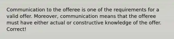 Communication to the offeree is one of the requirements for a valid offer. Moreover, communication means that the offeree must have either actual or constructive knowledge of the offer. Correct!