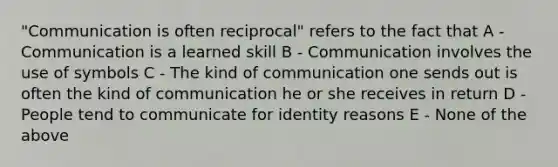 "Communication is often reciprocal" refers to the fact that A - Communication is a learned skill B - Communication involves the use of symbols C - The kind of communication one sends out is often the kind of communication he or she receives in return D - People tend to communicate for identity reasons E - None of the above