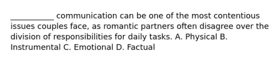 ___________ communication can be one of the most contentious issues couples face, as romantic partners often disagree over the division of responsibilities for daily tasks. A. Physical B. Instrumental C. Emotional D. Factual