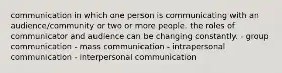 communication in which one person is communicating with an audience/community or two or more people. the roles of communicator and audience can be changing constantly. - group communication - mass communication - intrapersonal communication - interpersonal communication