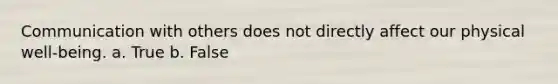 Communication with others does not directly affect our physical well-being. a. True b. False