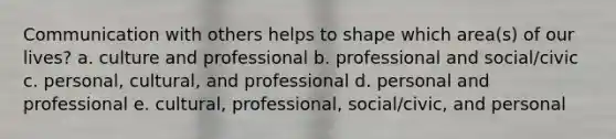 Communication with others helps to shape which area(s) of our lives? a. culture and professional b. professional and social/civic c. personal, cultural, and professional d. personal and professional e. cultural, professional, social/civic, and personal