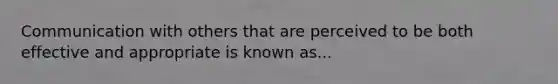 Communication with others that are perceived to be both effective and appropriate is known as...
