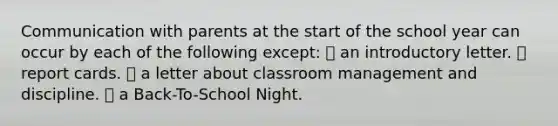 Communication with parents at the start of the school year can occur by each of the following except: ⦁ an introductory letter. ⦁ report cards. ⦁ a letter about classroom management and discipline. ⦁ a Back-To-School Night.