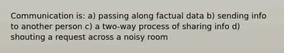 Communication is: a) passing along factual data b) sending info to another person c) a two-way process of sharing info d) shouting a request across a noisy room