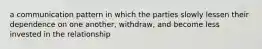 a communication pattern in which the parties slowly lessen their dependence on one another, withdraw, and become less invested in the relationship