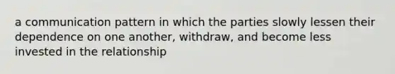 a communication pattern in which the parties slowly lessen their dependence on one another, withdraw, and become less invested in the relationship