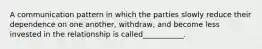 A communication pattern in which the parties slowly reduce their dependence on one another, withdraw, and become less invested in the relationship is called___________.