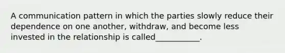 A communication pattern in which the parties slowly reduce their dependence on one another, withdraw, and become less invested in the relationship is called___________.