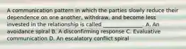 A communication pattern in which the parties slowly reduce their dependence on one another, withdraw, and become less invested in the relationship is called _______________. A. An avoidance spiral B. A disconfirming response C. Evaluative communication D. An escalatory conflict spiral