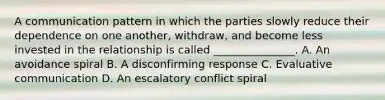 A communication pattern in which the parties slowly reduce their dependence on one another, withdraw, and become less invested in the relationship is called _______________. A. An avoidance spiral B. A disconfirming response C. Evaluative communication D. An escalatory conflict spiral