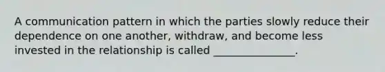 A communication pattern in which the parties slowly reduce their dependence on one another, withdraw, and become less invested in the relationship is called _______________.