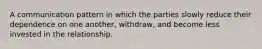 A communication pattern in which the parties slowly reduce their dependence on one another, withdraw, and become less invested in the relationship.