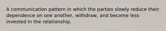 A communication pattern in which the parties slowly reduce their dependence on one another, withdraw, and become less invested in the relationship.