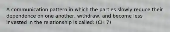 A communication pattern in which the parties slowly reduce their dependence on one another, withdraw, and become less invested in the relationship is called: (CH 7)