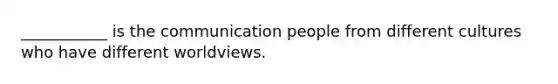 ___________ is the communication people from different cultures who have different worldviews.