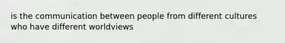 is the communication between people from different cultures who have different worldviews