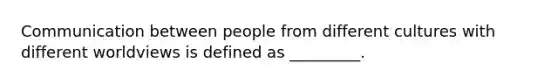 Communication between people from different cultures with different worldviews is defined as _________.