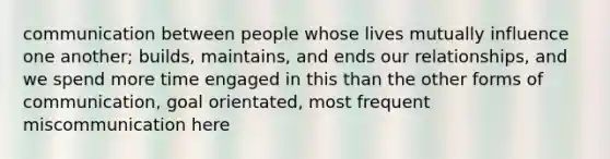 communication between people whose lives mutually influence one another; builds, maintains, and ends our relationships, and we spend more time engaged in this than the other forms of communication, goal orientated, most frequent miscommunication here